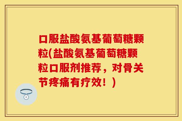 口服盐酸氨基葡萄糖颗粒(盐酸氨基葡萄糖颗粒口服剂推荐，对骨关节疼痛有疗效！)