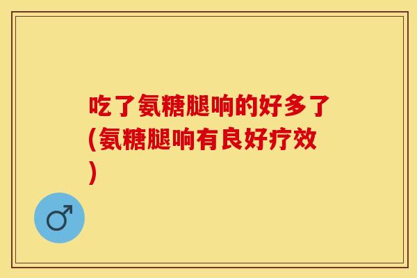 吃了氨糖腿响的好多了(氨糖腿响有良好疗效) 吃了氨糖腿响的好多了(氨糖腿响有良好疗效)
