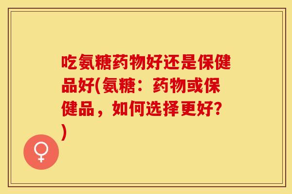吃氨糖好还是保健品好(氨糖:或保健品,如何选择更好?) 吃氨糖好还是保健品好(氨糖:或保健品,如何选择更好?)