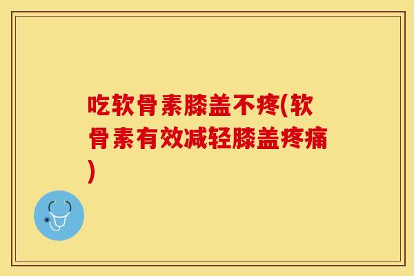 吃软骨素膝盖不疼(软骨素有效减轻膝盖疼痛)