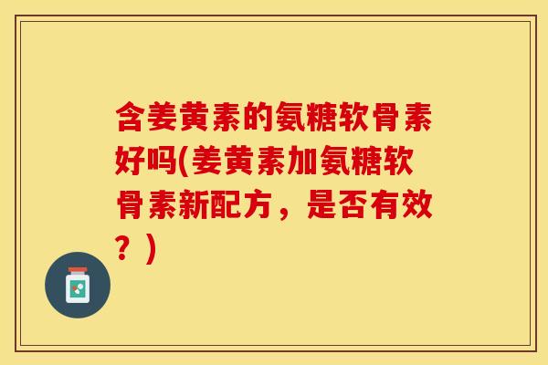 含姜黄素的氨糖软骨素好吗(姜黄素加氨糖软骨素新配方，是否有效？)