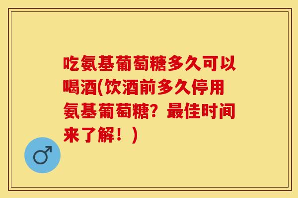 吃氨基葡萄糖多久可以喝酒(饮酒前多久停用氨基葡萄糖？最佳时间来了解！)