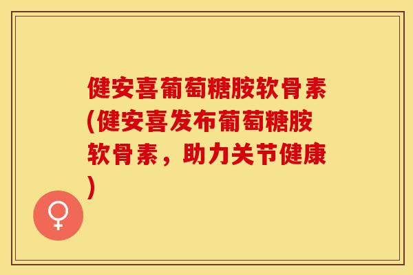 健安喜葡萄糖胺软骨素(健安喜发布葡萄糖胺软骨素，助力关节健康)