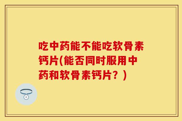 吃中药能不能吃软骨素钙片(能否同时服用中药和软骨素钙片？)