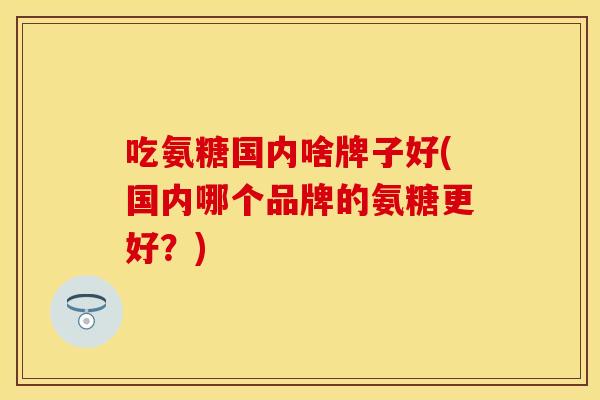 吃氨糖国内啥牌子好(国内哪个品牌的氨糖更好？)