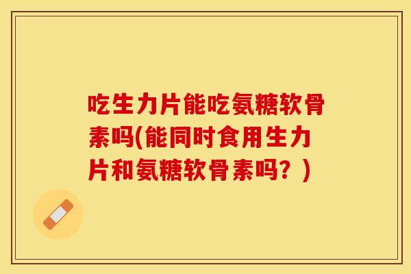 吃生力片能吃氨糖软骨素吗(能同时食用生力片和氨糖软骨素吗?) 吃生力片能吃氨糖软骨素吗(能同时食用生力片和氨糖软骨素吗?)