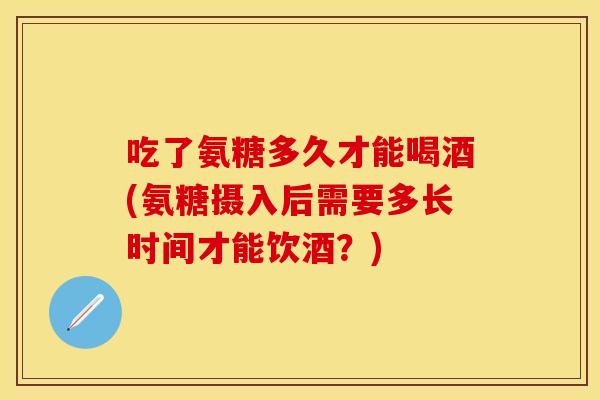 吃了氨糖多久才能喝酒(氨糖摄入后需要多长时间才能饮酒？)