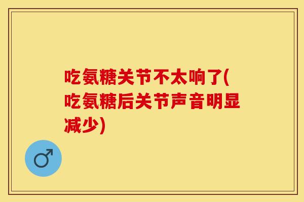 吃氨糖关节不太响了(吃氨糖后关节声音明显减少)