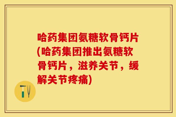哈药集团氨糖软骨钙片(哈药集团推出氨糖软骨钙片，滋养关节，缓解关节疼痛)