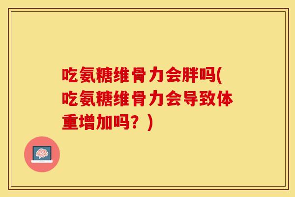 吃氨糖维骨力会胖吗(吃氨糖维骨力会导致体重增加吗？)