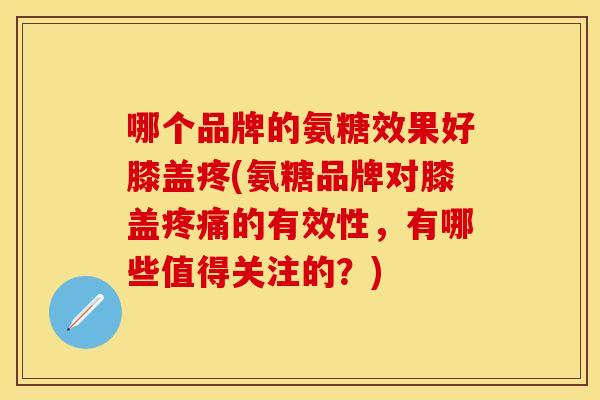 哪个品牌的氨糖效果好膝盖疼(氨糖品牌对膝盖疼痛的有效性，有哪些值得关注的？)