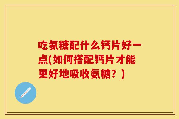 吃氨糖配什么钙片好一点(如何搭配钙片才能更好地吸收氨糖？)