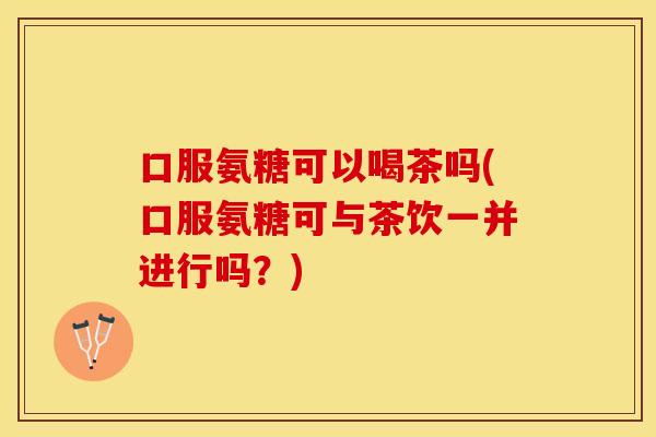 口服氨糖可以喝茶吗(口服氨糖可与茶饮一并进行吗？)