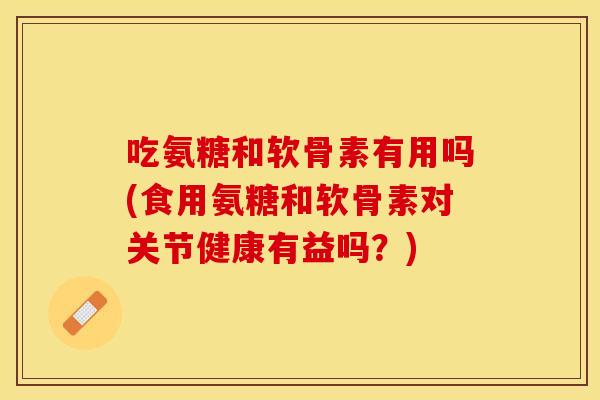 吃氨糖和软骨素有用吗(食用氨糖和软骨素对关节健康有益吗?) 吃氨糖和软骨素有用吗(食用氨糖和软骨素对关节健康有益吗?)