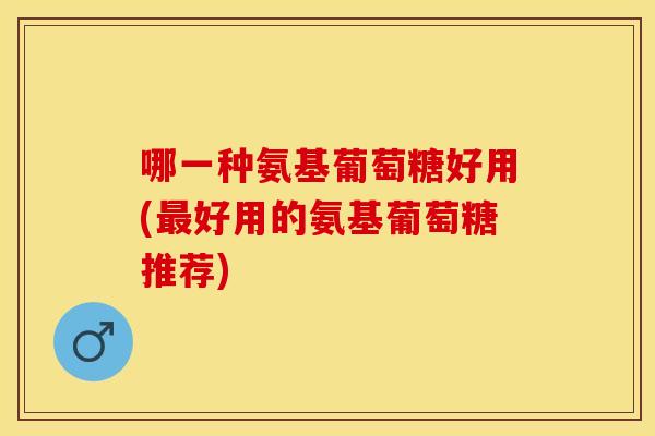 哪一种氨基葡萄糖好用(好用的氨基葡萄糖推荐)