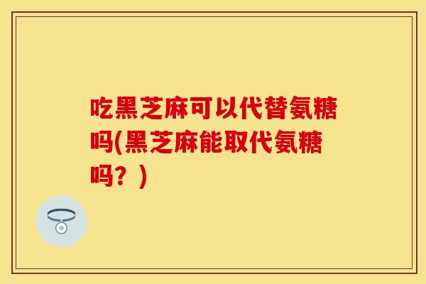 吃黑芝麻可以代替氨糖吗(黑芝麻能取代氨糖吗？)
