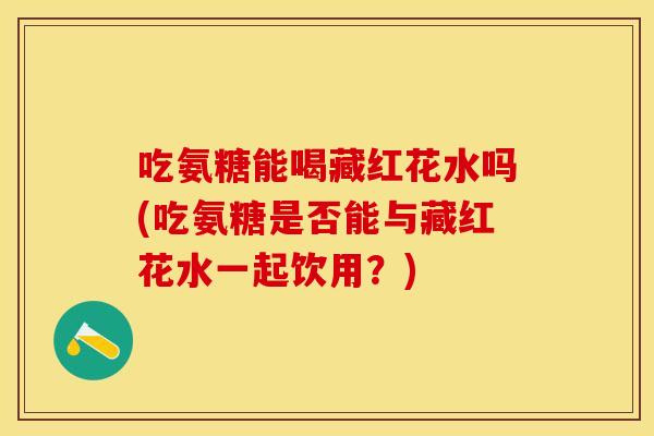 吃氨糖能喝藏红花水吗(吃氨糖是否能与藏红花水一起饮用？)