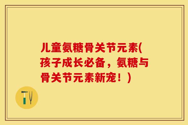 儿童氨糖骨关节元素(孩子成长必备，氨糖与骨关节元素新宠！)