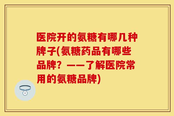 医院开的氨糖有哪几种牌子(氨糖药品有哪些品牌？——了解医院常用的氨糖品牌)