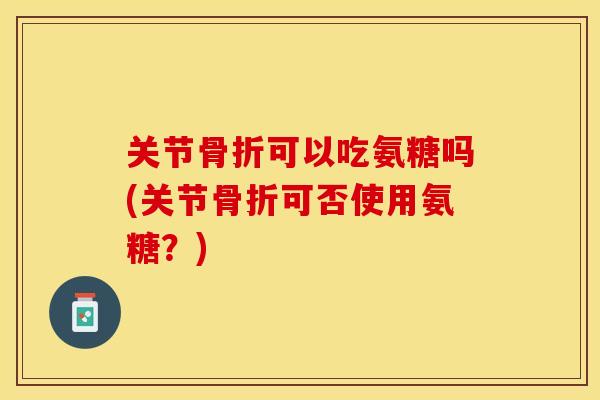 关节可以吃氨糖吗(关节可否使用氨糖？)