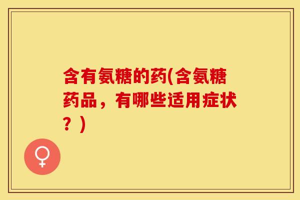 含有氨糖的药(含氨糖药品,有哪些适用症状?) 含有氨糖的药(含氨糖药品,有哪些适用症状?)