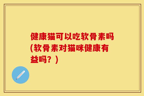健康猫可以吃软骨素吗(软骨素对猫咪健康有益吗？)
