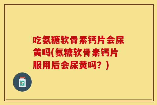 吃氨糖软骨素钙片会尿黄吗(氨糖软骨素钙片服用后会尿黄吗？)