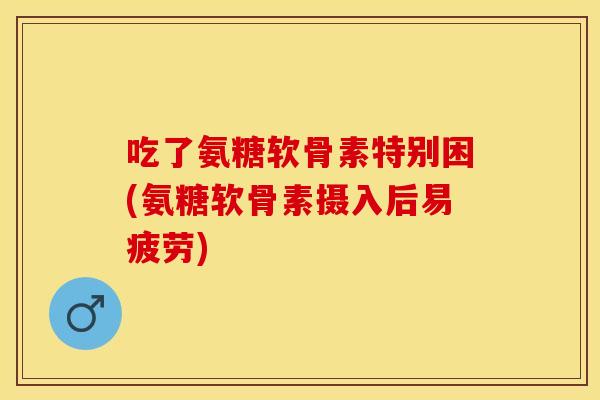 吃了氨糖软骨素特别困(氨糖软骨素摄入后易疲劳)