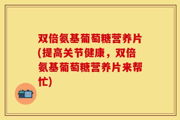 双倍氨基葡萄糖营养片(提高关节健康，双倍氨基葡萄糖营养片来帮忙)