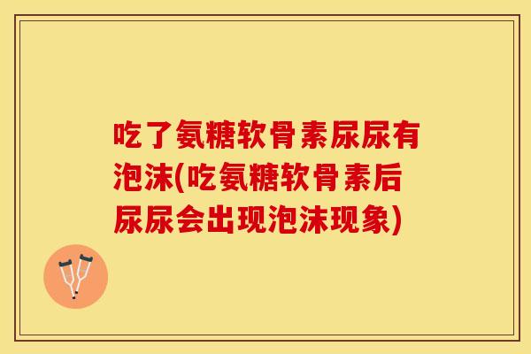 吃了氨糖软骨素尿尿有泡沫(吃氨糖软骨素后尿尿会出现泡沫现象) 吃了氨糖软骨素尿尿有泡沫(吃氨糖软骨素后尿尿会出现泡沫现象)