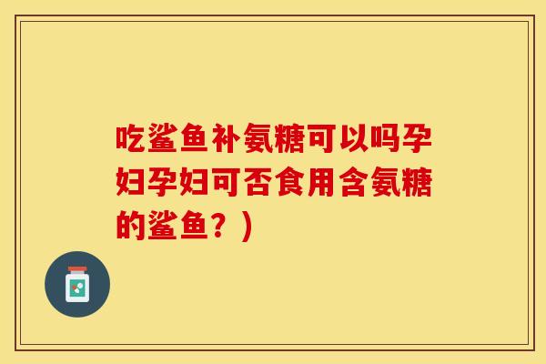 吃鲨鱼补氨糖可以吗孕妇孕妇可否食用含氨糖的鲨鱼？)