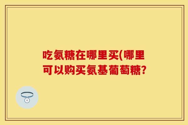 吃氨糖在哪里买(哪里可以购买氨基葡萄糖？