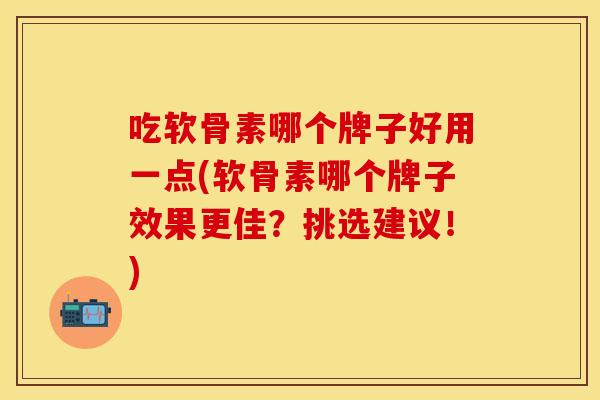 吃软骨素哪个牌子好用一点(软骨素哪个牌子效果更佳？挑选建议！)