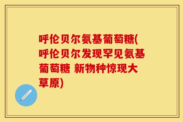 呼伦贝尔氨基葡萄糖(呼伦贝尔发现罕见氨基葡萄糖 新物种惊现大草原)