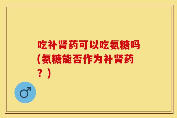 吃补肾药可以吃氨糖吗(氨糖能否作为补肾药？)