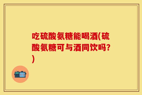 吃硫酸氨糖能喝酒(硫酸氨糖可与酒同饮吗？)