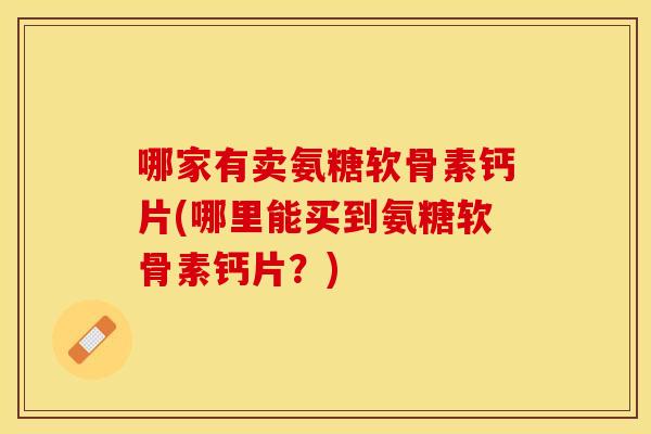 哪家有卖氨糖软骨素钙片(哪里能买到氨糖软骨素钙片？)