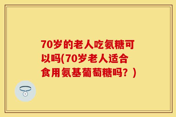 70岁的老人吃氨糖可以吗(70岁老人适合食用氨基葡萄糖吗？)