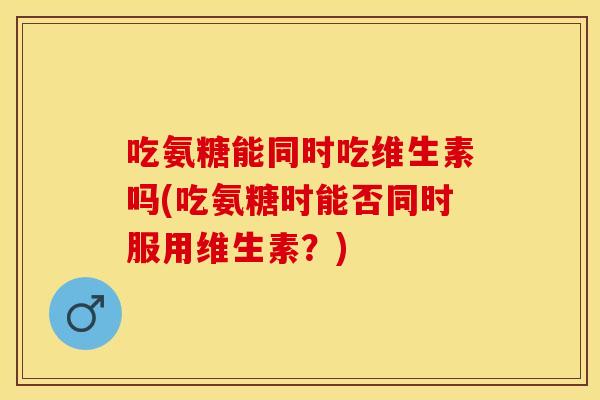 吃氨糖能同时吃维生素吗(吃氨糖时能否同时服用维生素？)