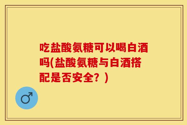 吃盐酸氨糖可以喝白酒吗(盐酸氨糖与白酒搭配是否安全？)