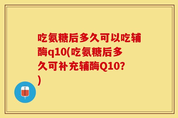 吃氨糖后多久可以吃辅酶q10(吃氨糖后多久可补充辅酶Q10？)