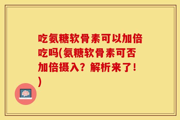 吃氨糖软骨素可以加倍吃吗(氨糖软骨素可否加倍摄入？解析来了！)