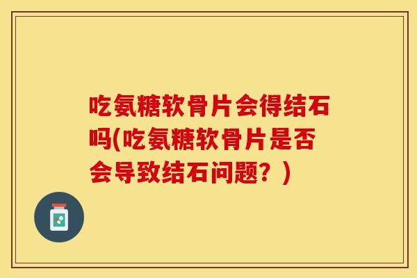 吃氨糖软骨片会得结石吗(吃氨糖软骨片是否会导致结石问题？)