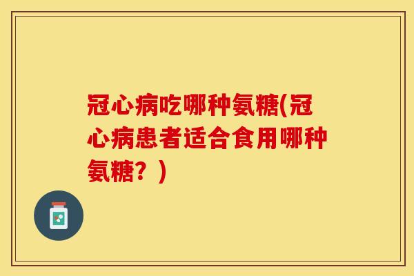 冠心病吃哪种氨糖(冠心病患者适合食用哪种氨糖？)