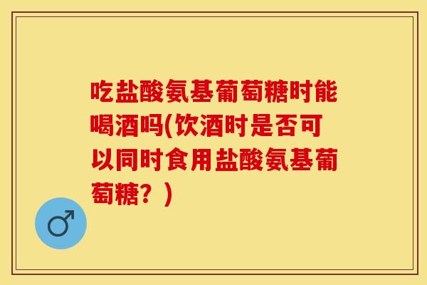 吃盐酸氨基葡萄糖时能喝酒吗(饮酒时是否可以同时食用盐酸氨基葡萄糖？)