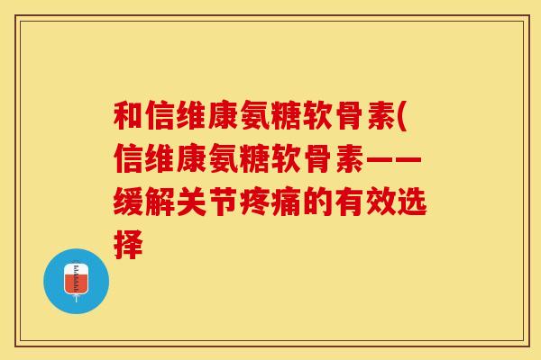 和信维康氨糖软骨素(信维康氨糖软骨素——缓解关节疼痛的有效选择