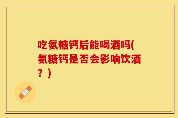 吃氨糖钙后能喝酒吗(氨糖钙是否会影响饮酒？)