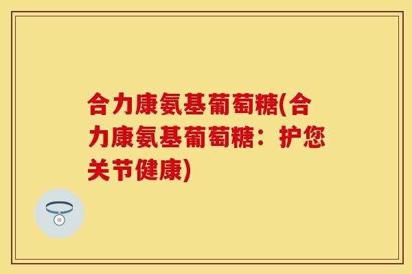 合力康氨基葡萄糖(合力康氨基葡萄糖：护您关节健康)