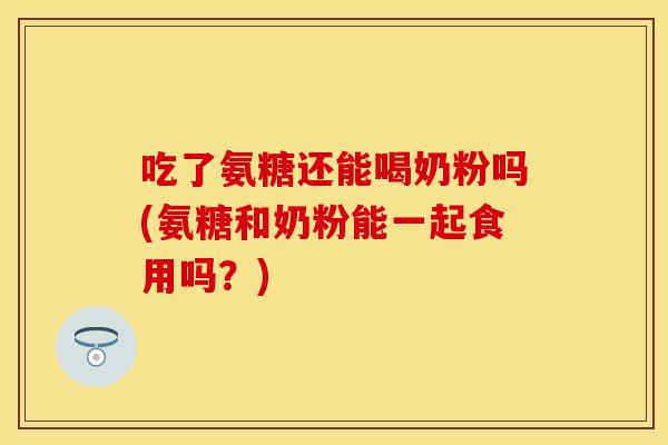 吃了氨糖还能喝奶粉吗(氨糖和奶粉能一起食用吗？)