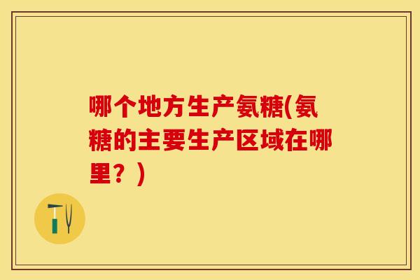 哪个地方生产氨糖(氨糖的主要生产区域在哪里？)